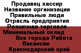 Продавец-кассир › Название организации ­ Правильные люди › Отрасль предприятия ­ Розничная торговля › Минимальный оклад ­ 30 000 - Все города Работа » Вакансии   . Краснодарский край,Горячий Ключ г.